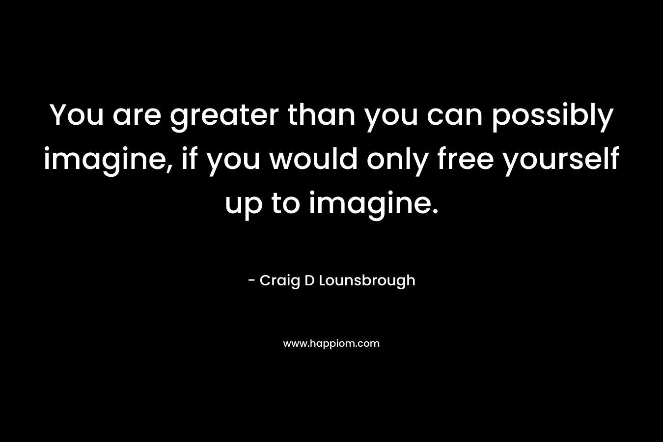 You are greater than you can possibly imagine, if you would only free yourself up to imagine.