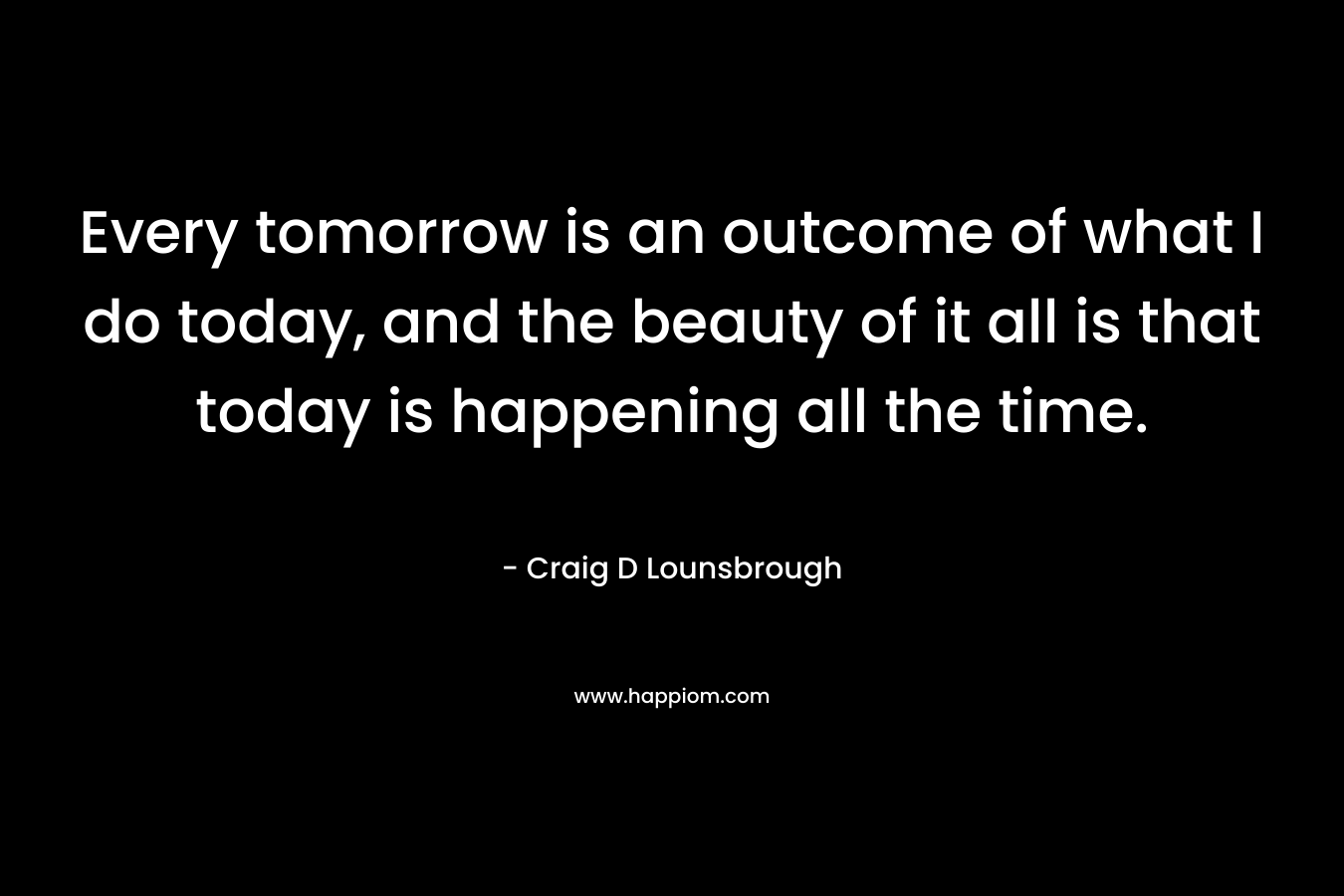 Every tomorrow is an outcome of what I do today, and the beauty of it all is that today is happening all the time.