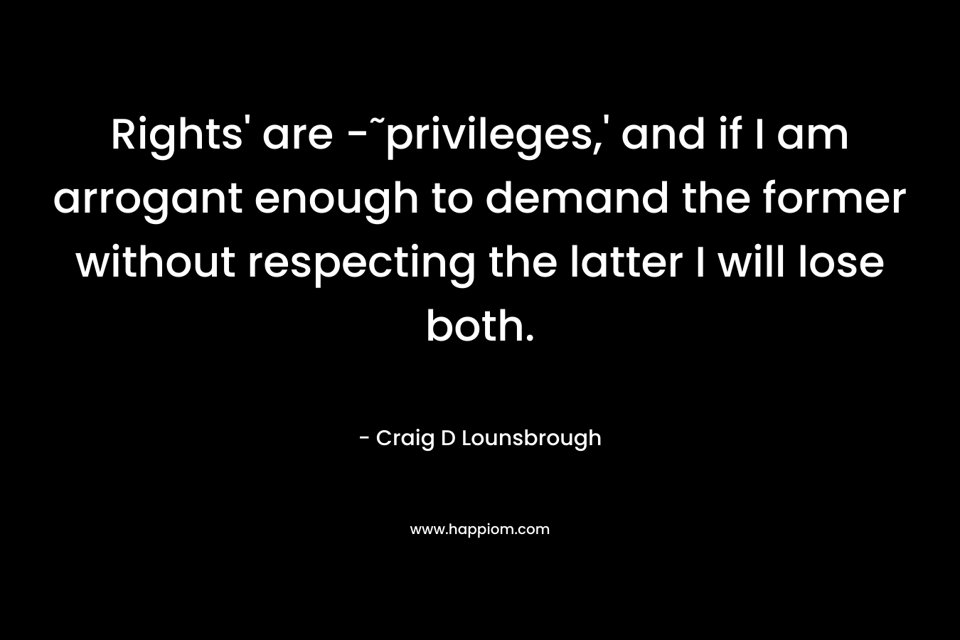 Rights' are -˜privileges,' and if I am arrogant enough to demand the former without respecting the latter I will lose both.