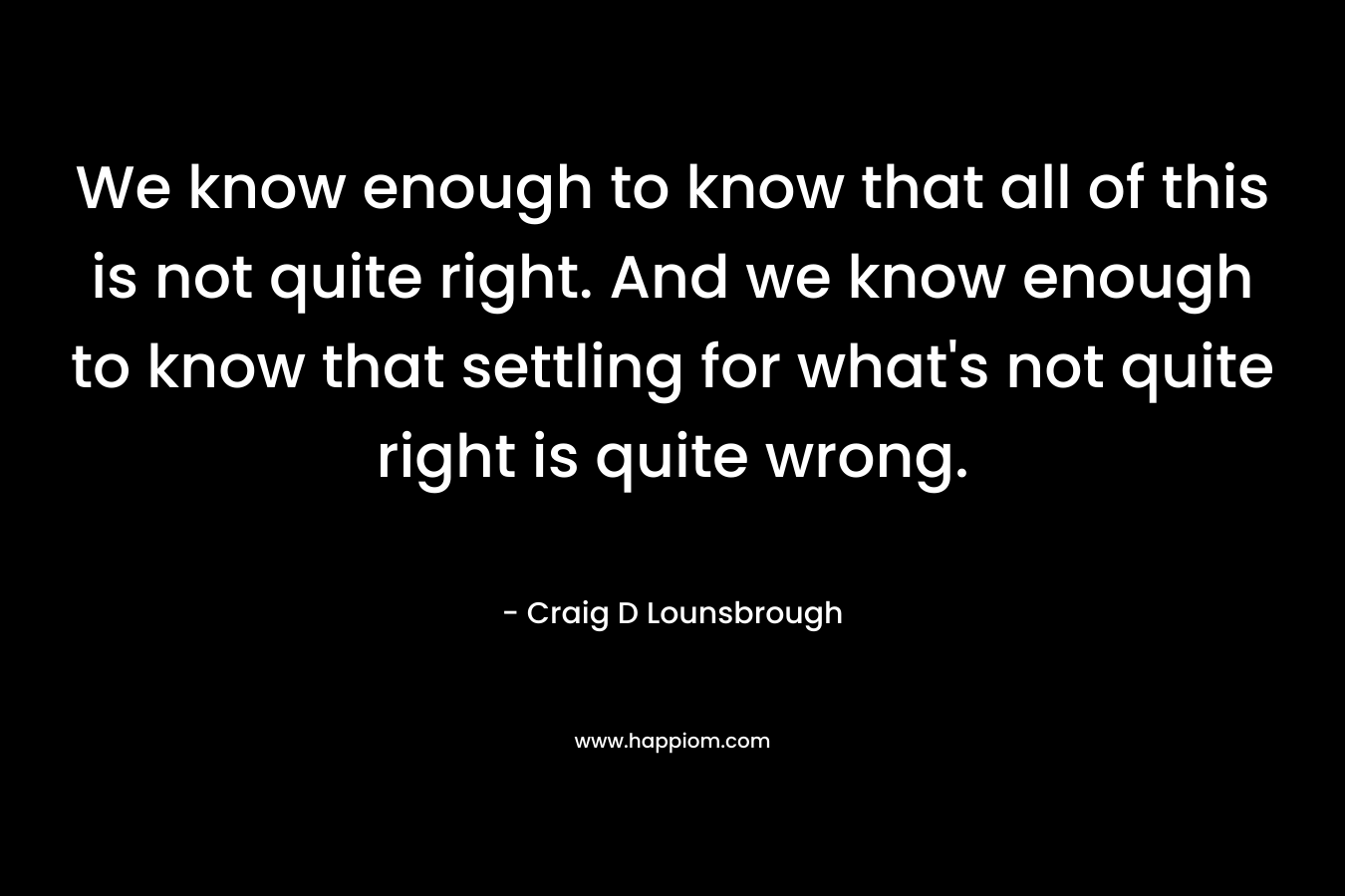 We know enough to know that all of this is not quite right. And we know enough to know that settling for what's not quite right is quite wrong.