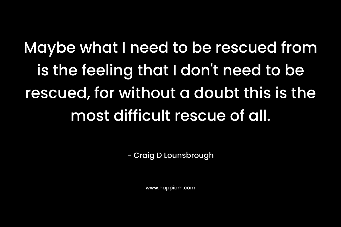 Maybe what I need to be rescued from is the feeling that I don’t need to be rescued, for without a doubt this is the most difficult rescue of all. – Craig D Lounsbrough