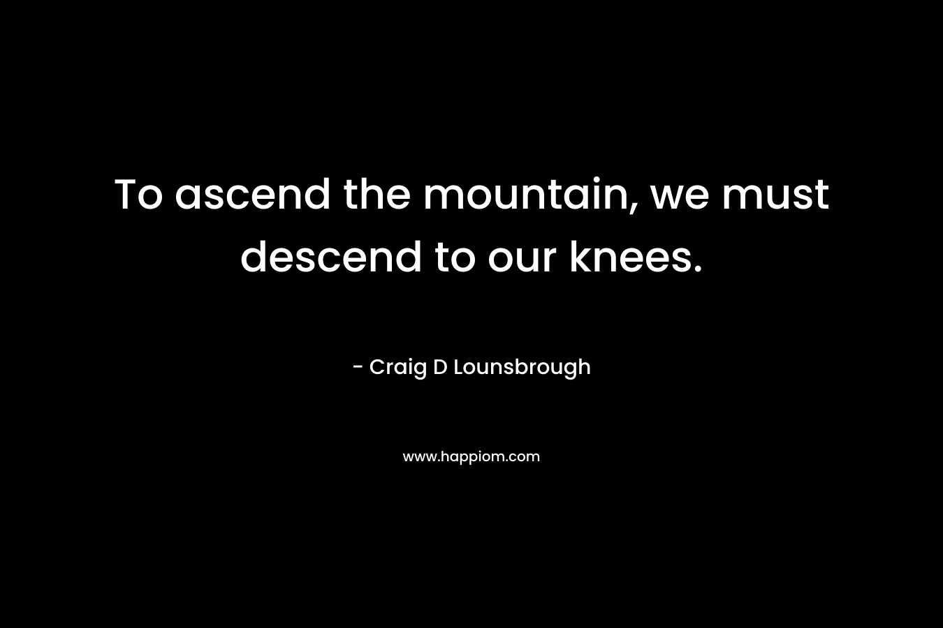 To ascend the mountain, we must descend to our knees. – Craig D Lounsbrough