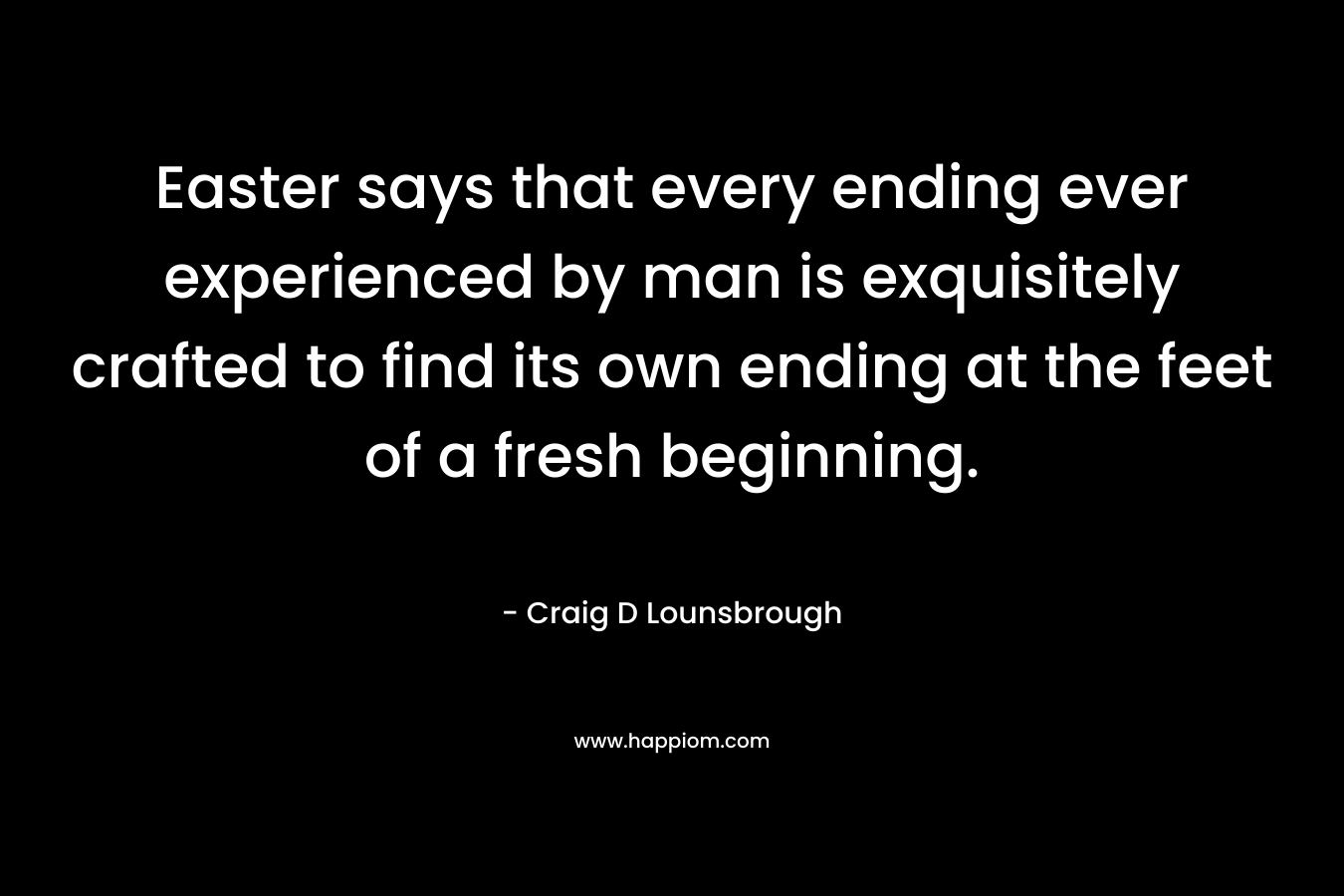 Easter says that every ending ever experienced by man is exquisitely crafted to find its own ending at the feet of a fresh beginning.