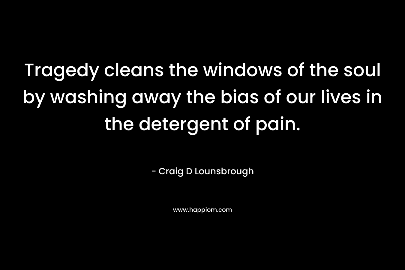 Tragedy cleans the windows of the soul by washing away the bias of our lives in the detergent of pain. – Craig D Lounsbrough