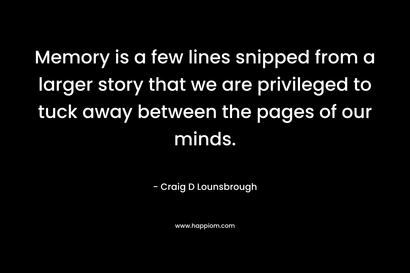 Memory is a few lines snipped from a larger story that we are privileged to tuck away between the pages of our minds. – Craig D Lounsbrough