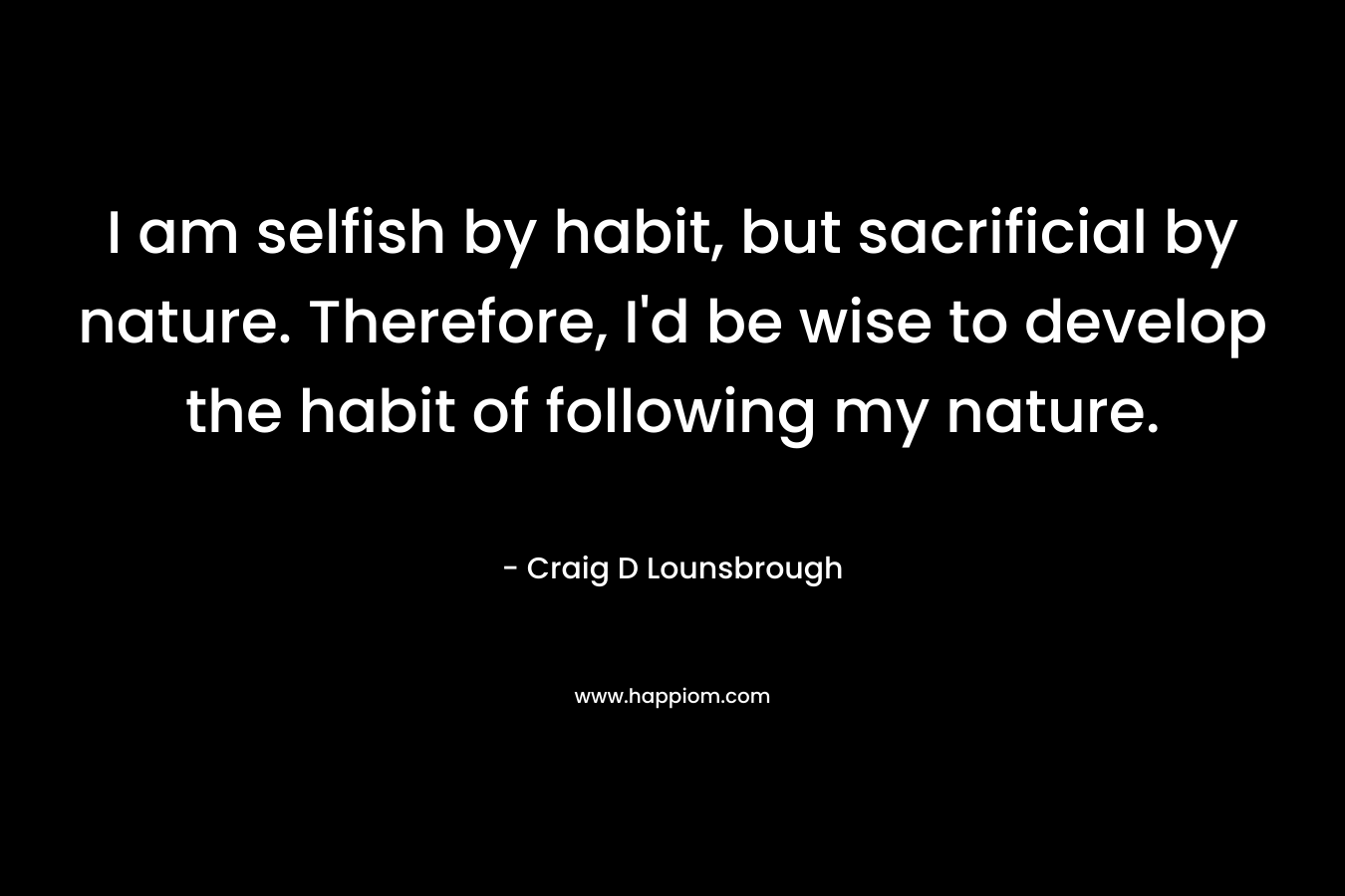 I am selfish by habit, but sacrificial by nature. Therefore, I'd be wise to develop the habit of following my nature.