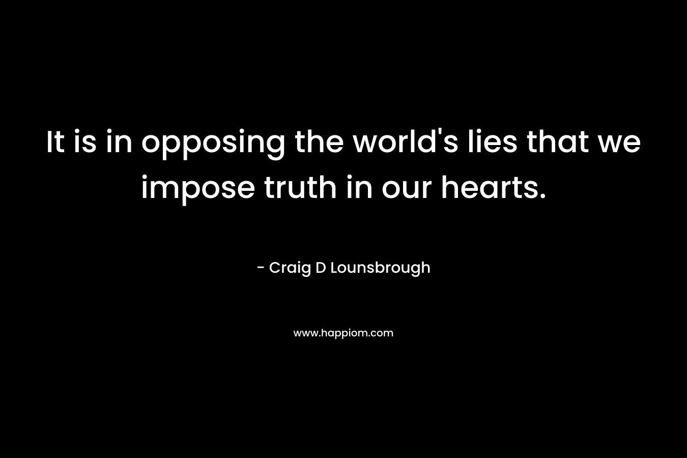 It is in opposing the world’s lies that we impose truth in our hearts. – Craig D Lounsbrough