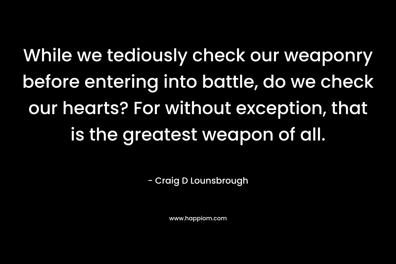 While we tediously check our weaponry before entering into battle, do we check our hearts? For without exception, that is the greatest weapon of all.