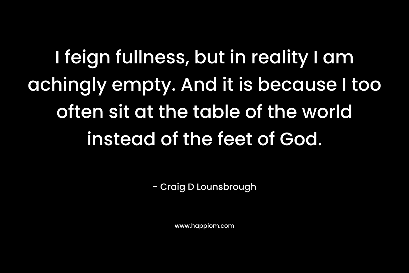 I feign fullness, but in reality I am achingly empty. And it is because I too often sit at the table of the world instead of the feet of God.