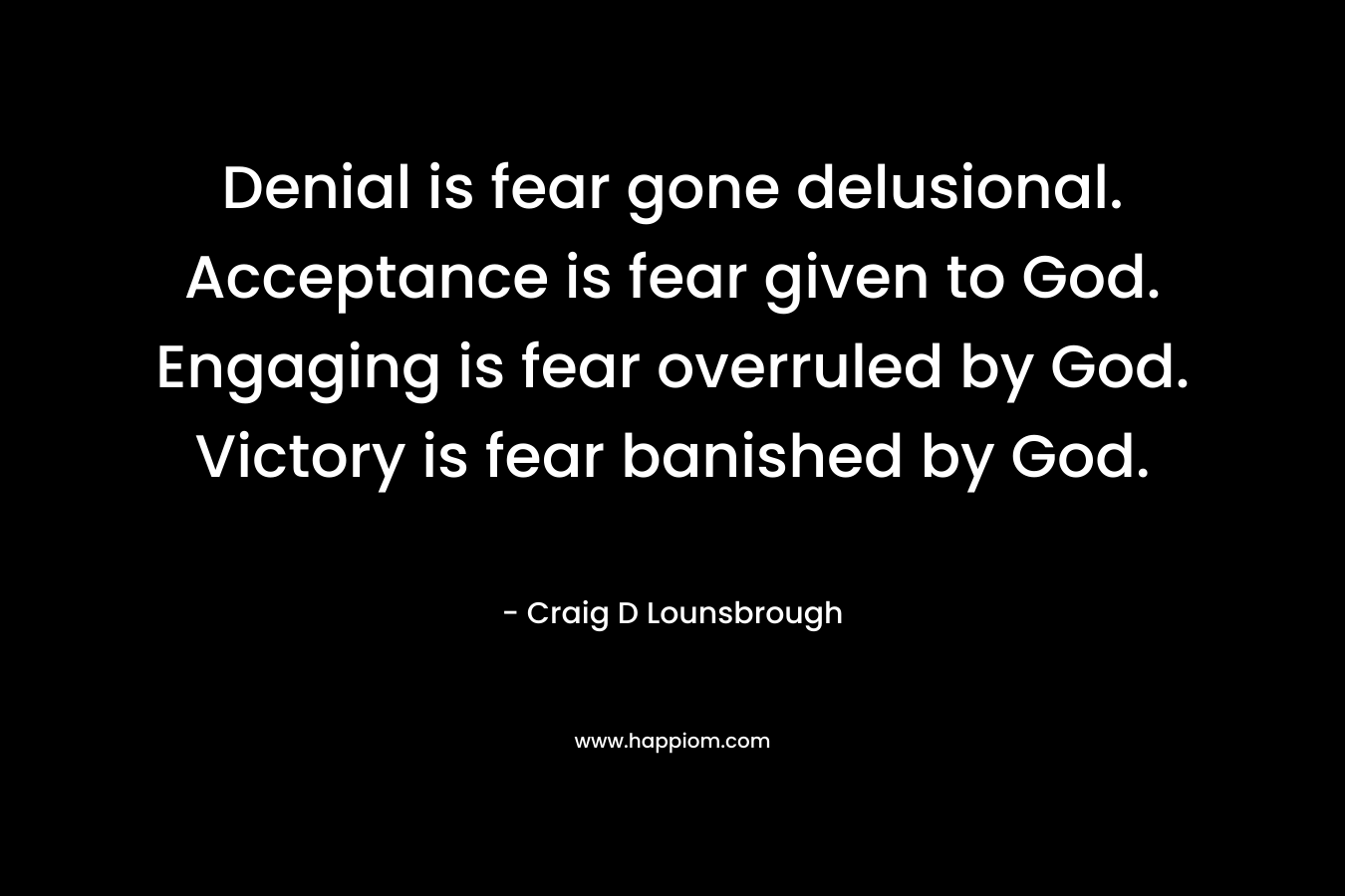 Denial is fear gone delusional. Acceptance is fear given to God. Engaging is fear overruled by God. Victory is fear banished by God. – Craig D Lounsbrough