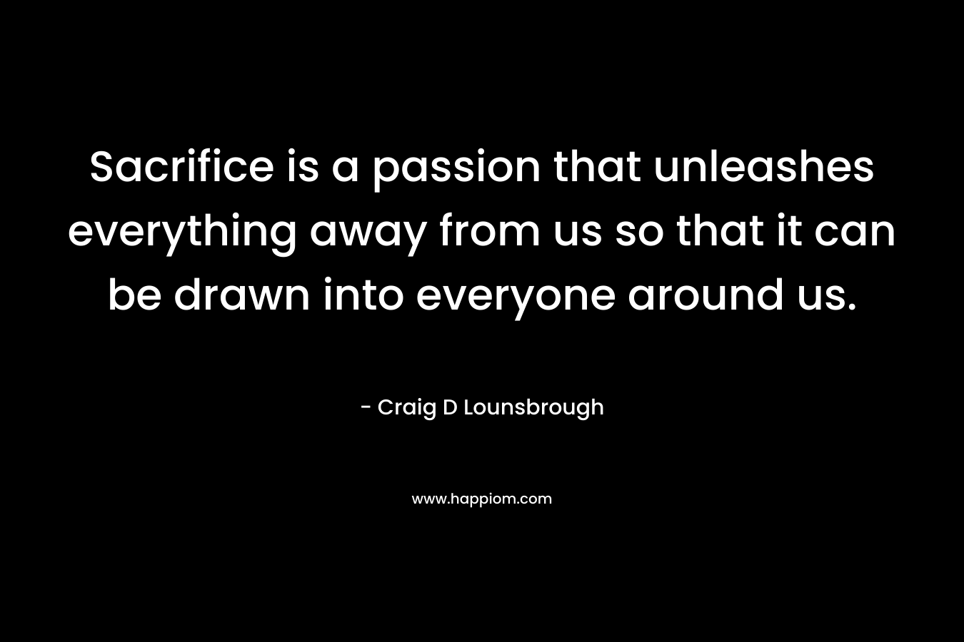 Sacrifice is a passion that unleashes everything away from us so that it can be drawn into everyone around us.