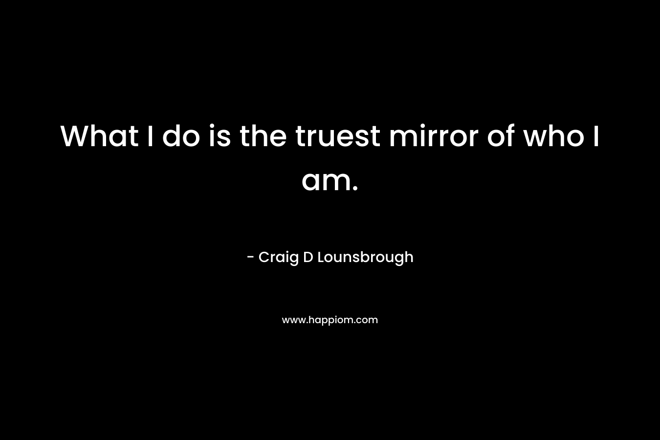 What I do is the truest mirror of who I am.