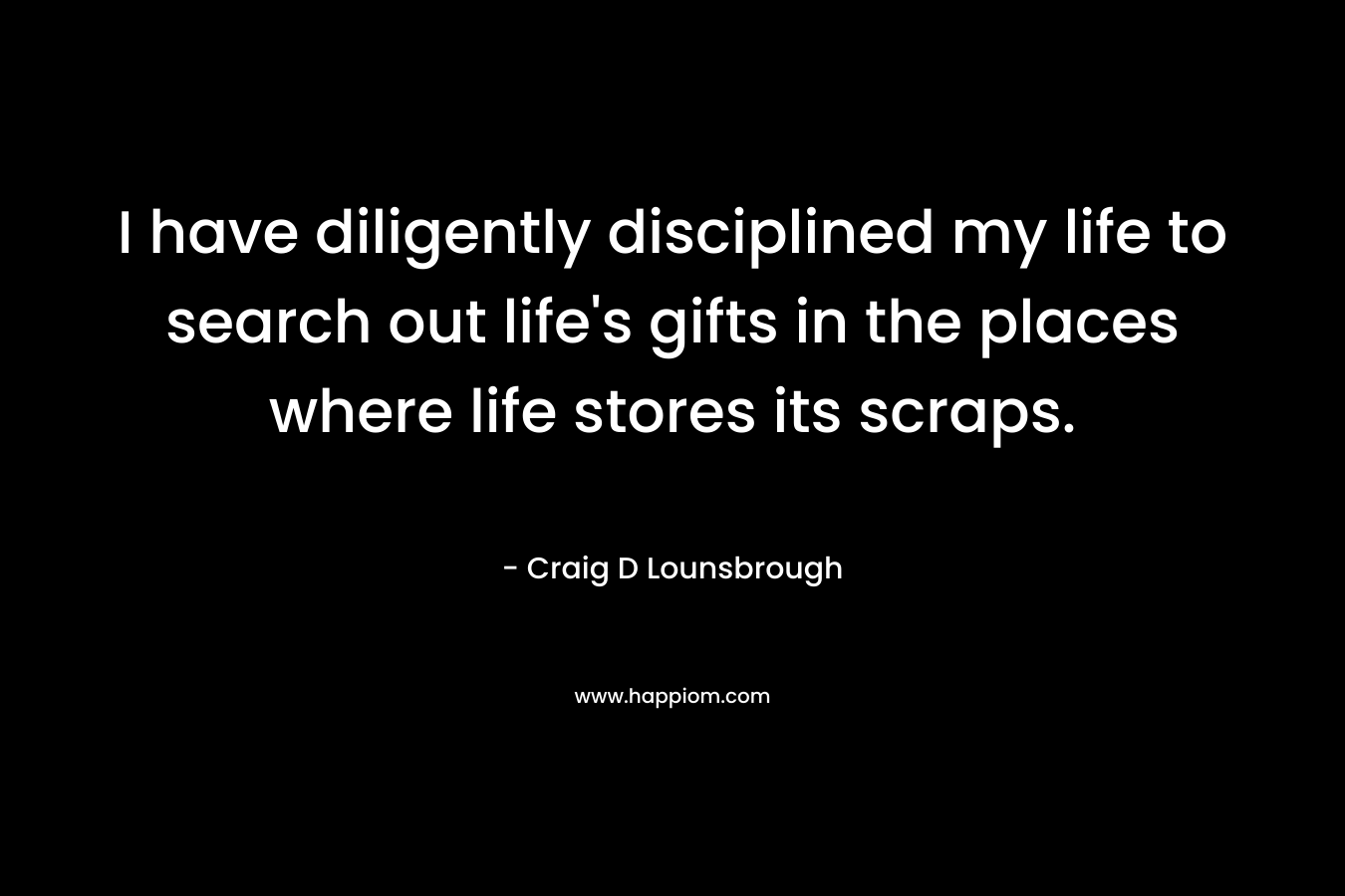 I have diligently disciplined my life to search out life's gifts in the places where life stores its scraps.