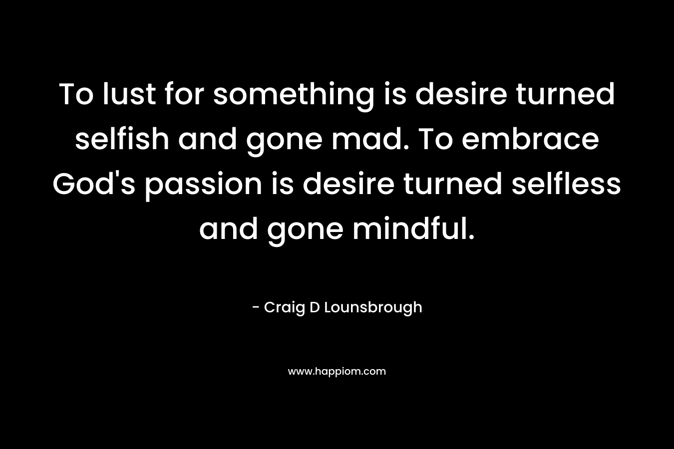 To lust for something is desire turned selfish and gone mad. To embrace God's passion is desire turned selfless and gone mindful.