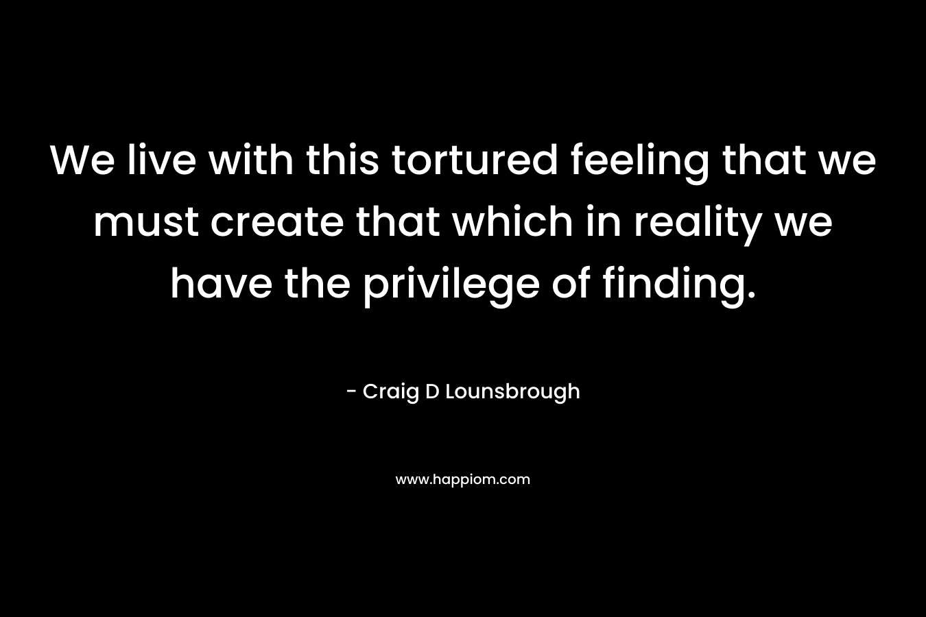 We live with this tortured feeling that we must create that which in reality we have the privilege of finding.