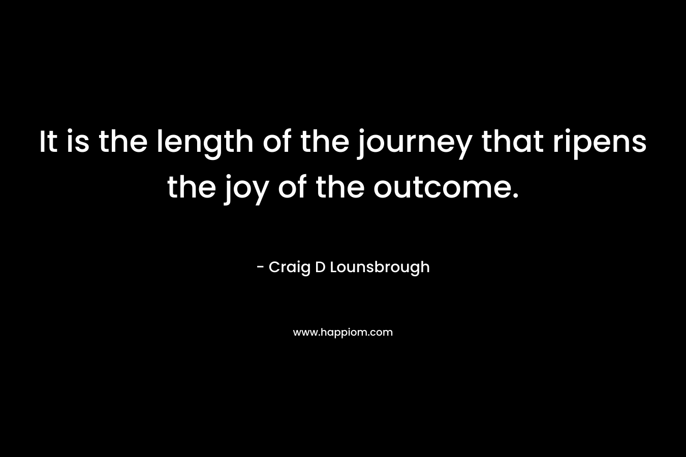 It is the length of the journey that ripens the joy of the outcome.