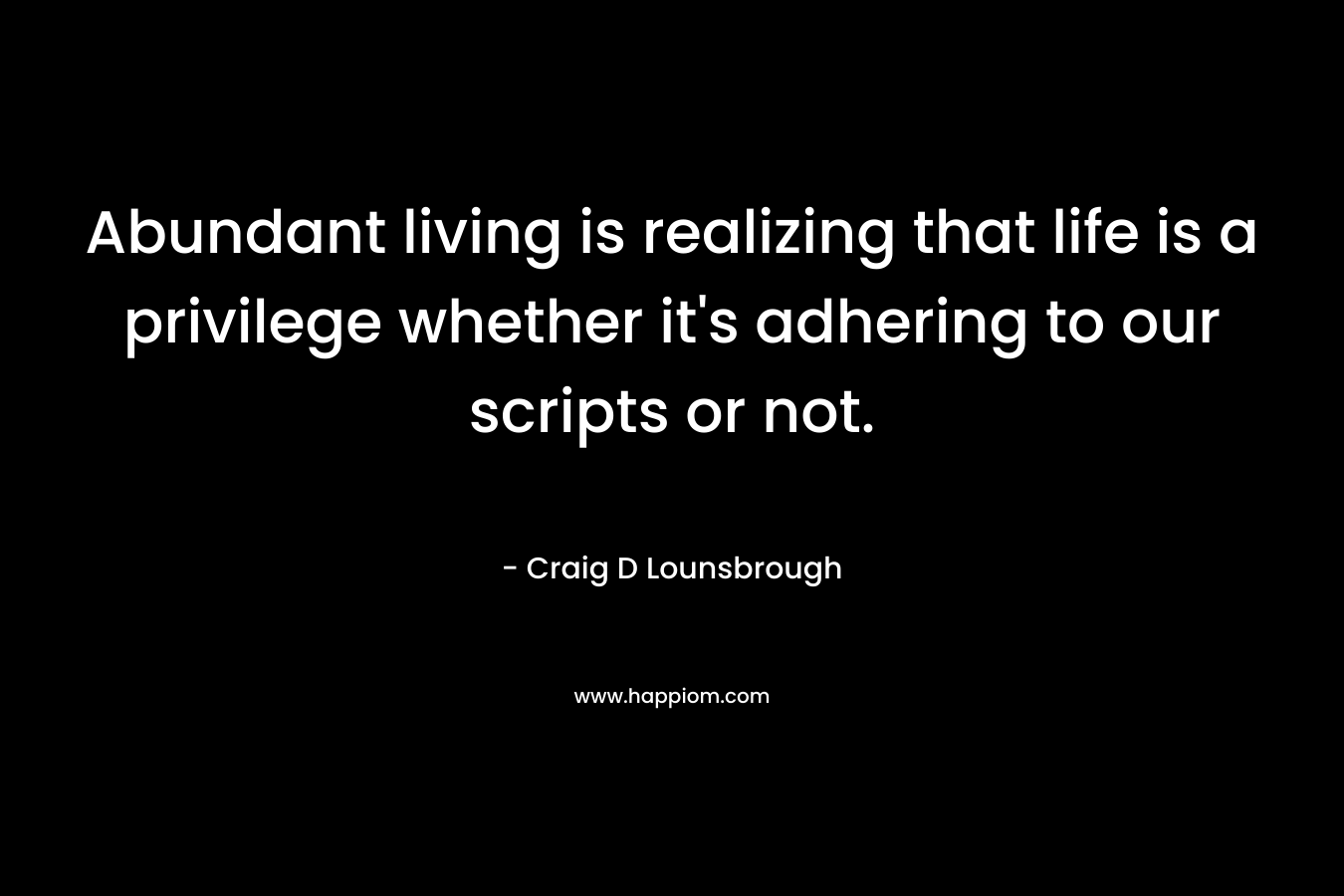 Abundant living is realizing that life is a privilege whether it’s adhering to our scripts or not. – Craig D Lounsbrough