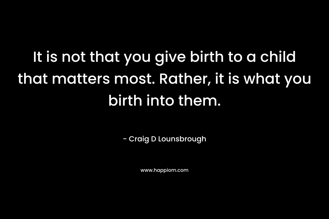 It is not that you give birth to a child that matters most. Rather, it is what you birth into them.