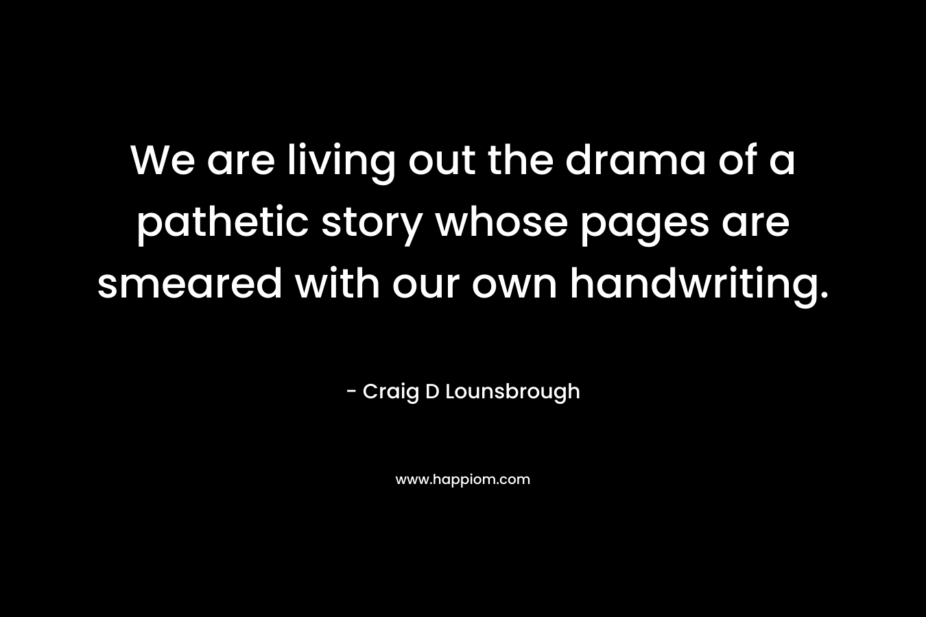 We are living out the drama of a pathetic story whose pages are smeared with our own handwriting. – Craig D Lounsbrough