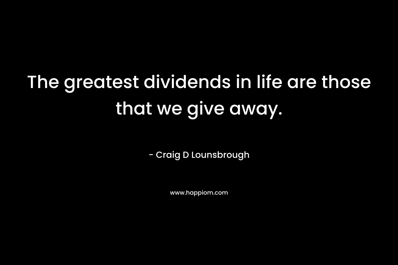 The greatest dividends in life are those that we give away. – Craig D Lounsbrough
