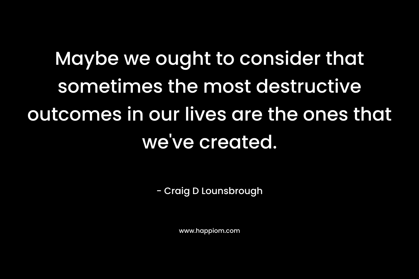 Maybe we ought to consider that sometimes the most destructive outcomes in our lives are the ones that we’ve created. – Craig D Lounsbrough