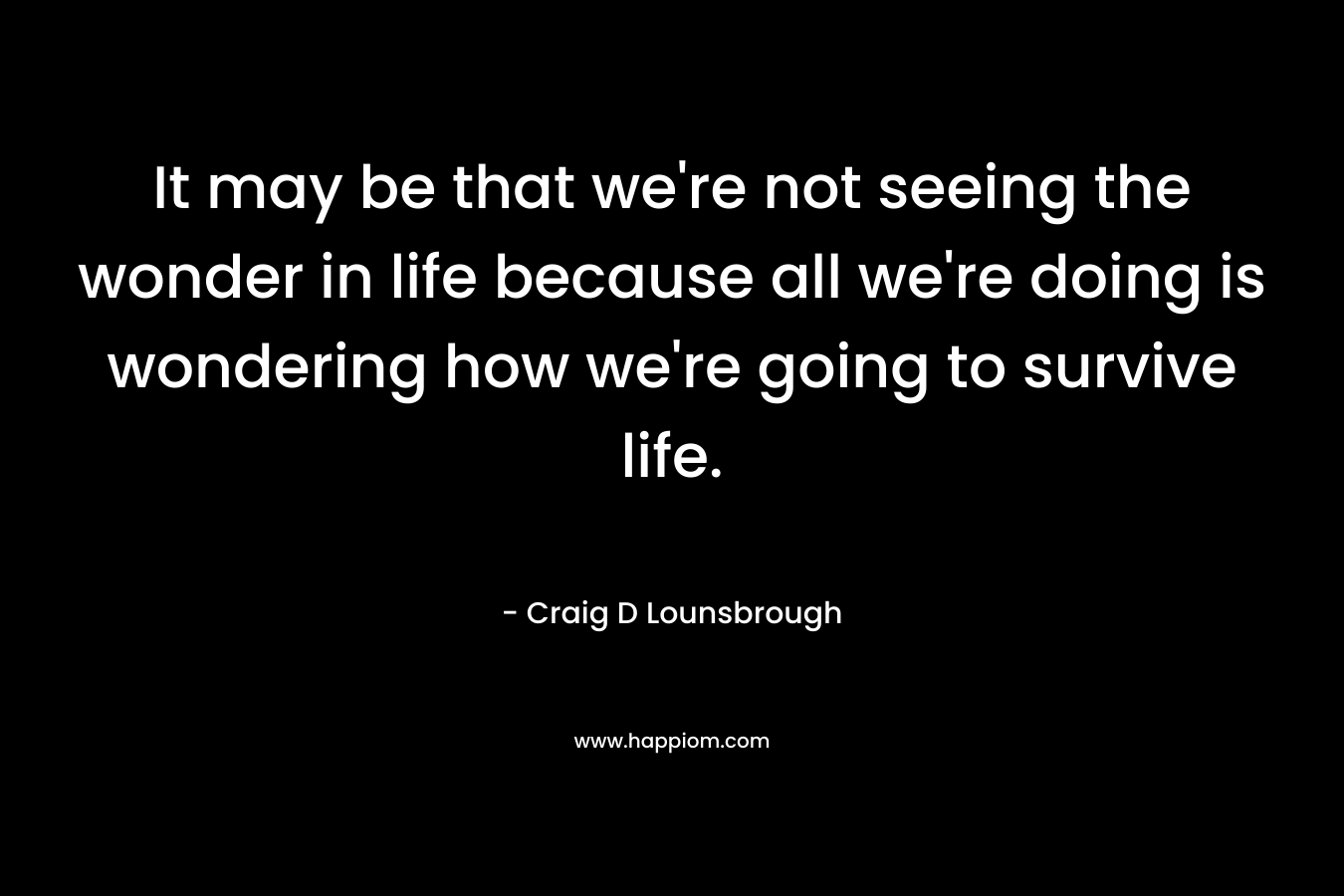 It may be that we're not seeing the wonder in life because all we're doing is wondering how we're going to survive life.