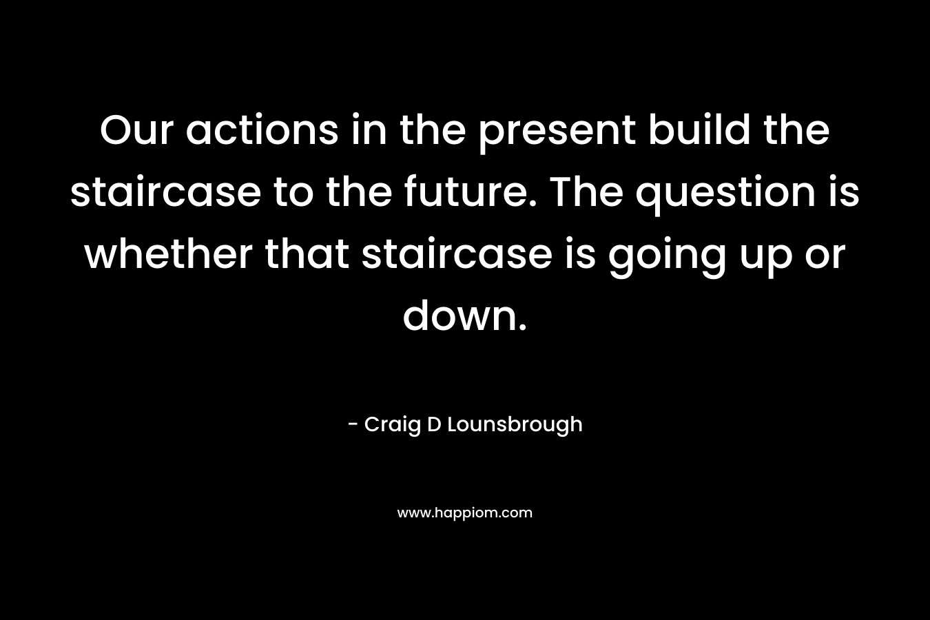Our actions in the present build the staircase to the future. The question is whether that staircase is going up or down. – Craig D Lounsbrough