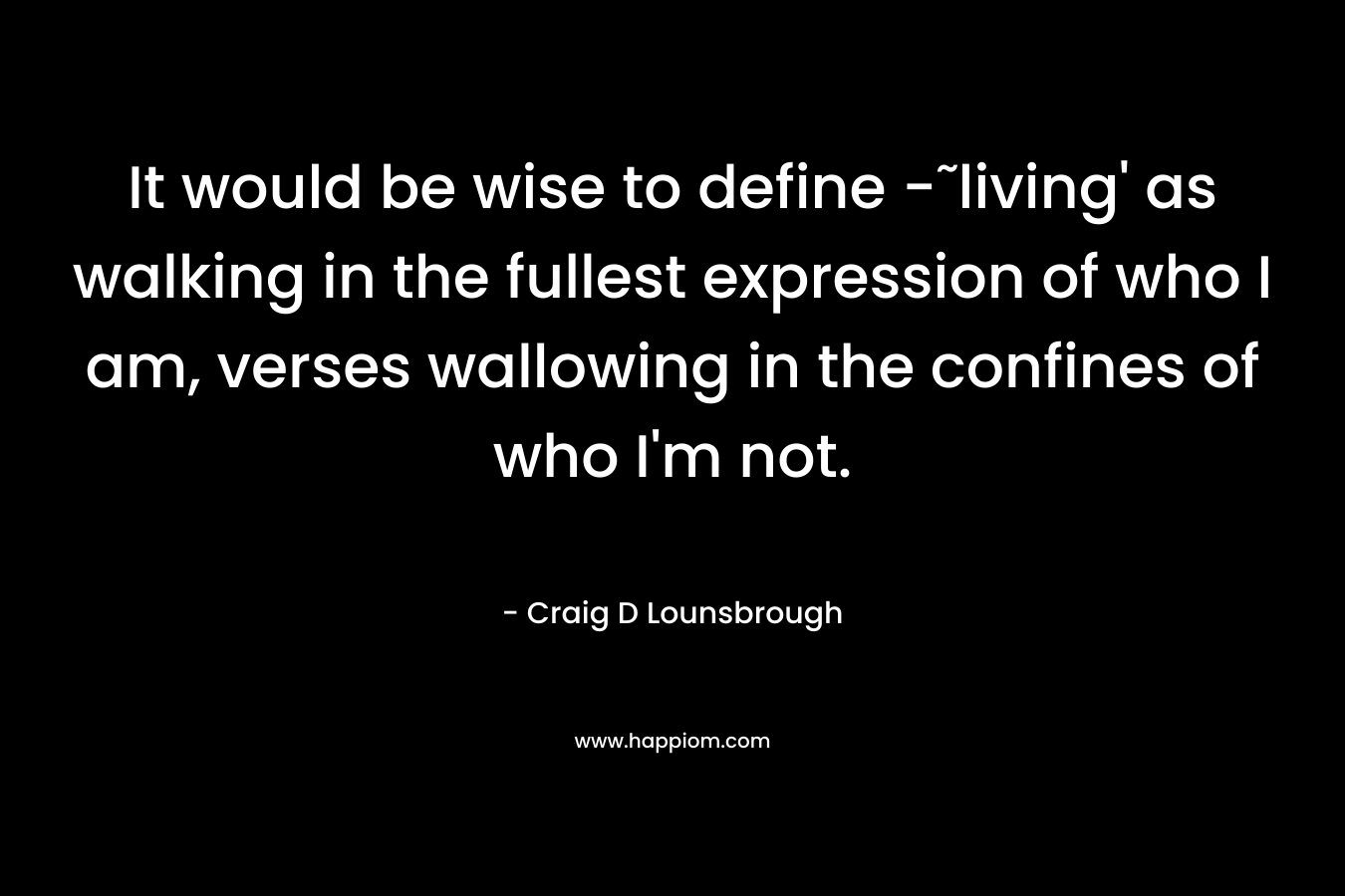 It would be wise to define -˜living' as walking in the fullest expression of who I am, verses wallowing in the confines of who I'm not.