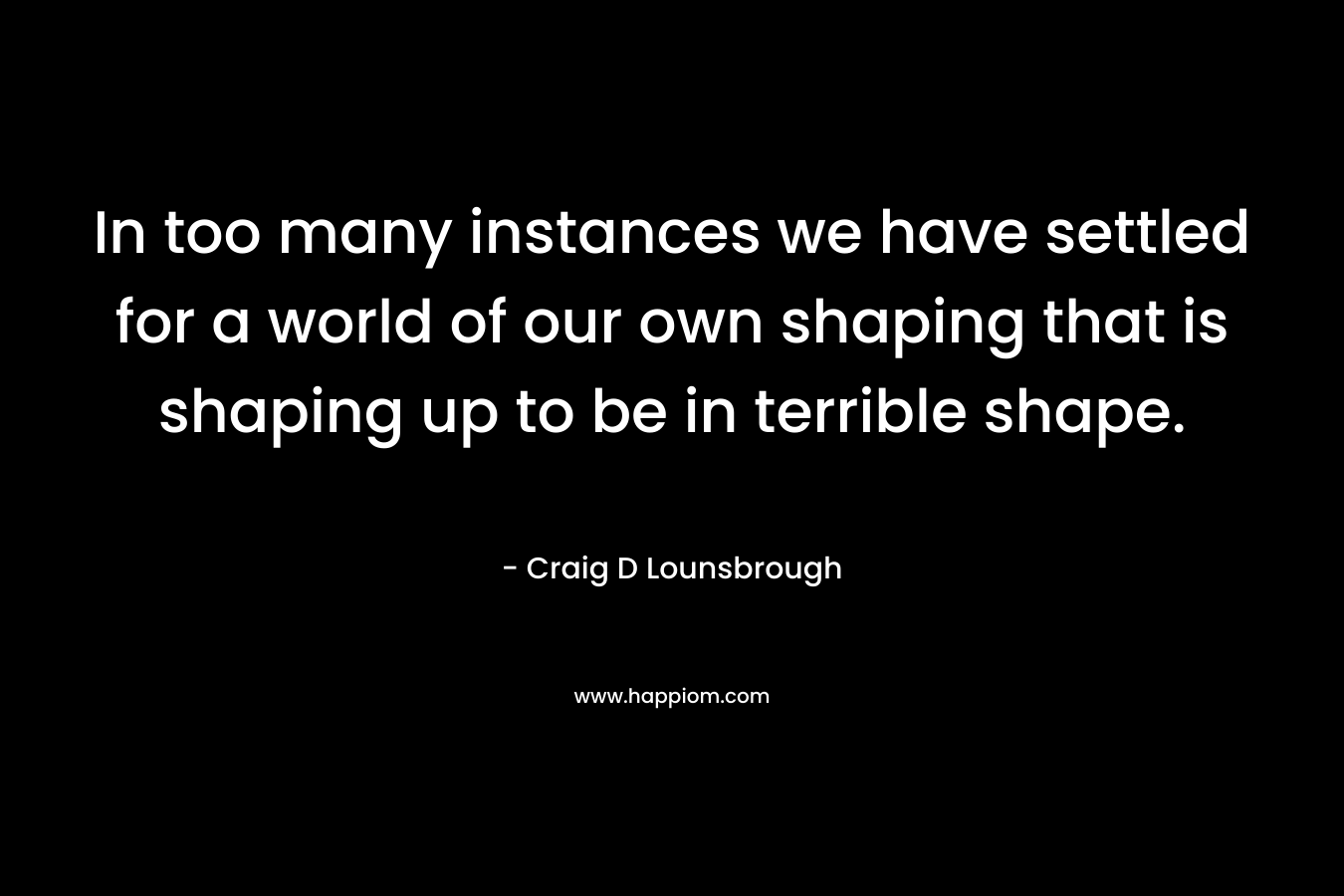 In too many instances we have settled for a world of our own shaping that is shaping up to be in terrible shape.