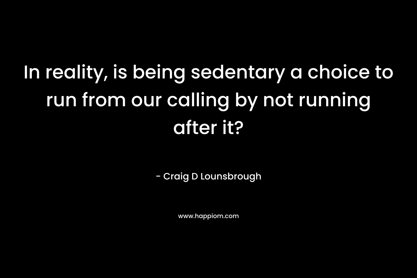 In reality, is being sedentary a choice to run from our calling by not running after it? – Craig D Lounsbrough