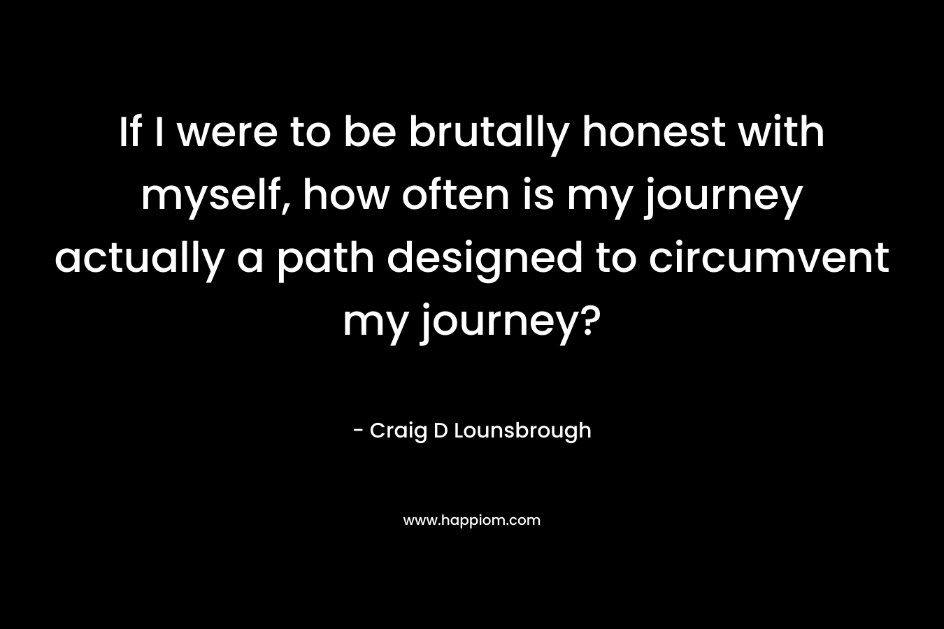 If I were to be brutally honest with myself, how often is my journey actually a path designed to circumvent my journey? – Craig D Lounsbrough
