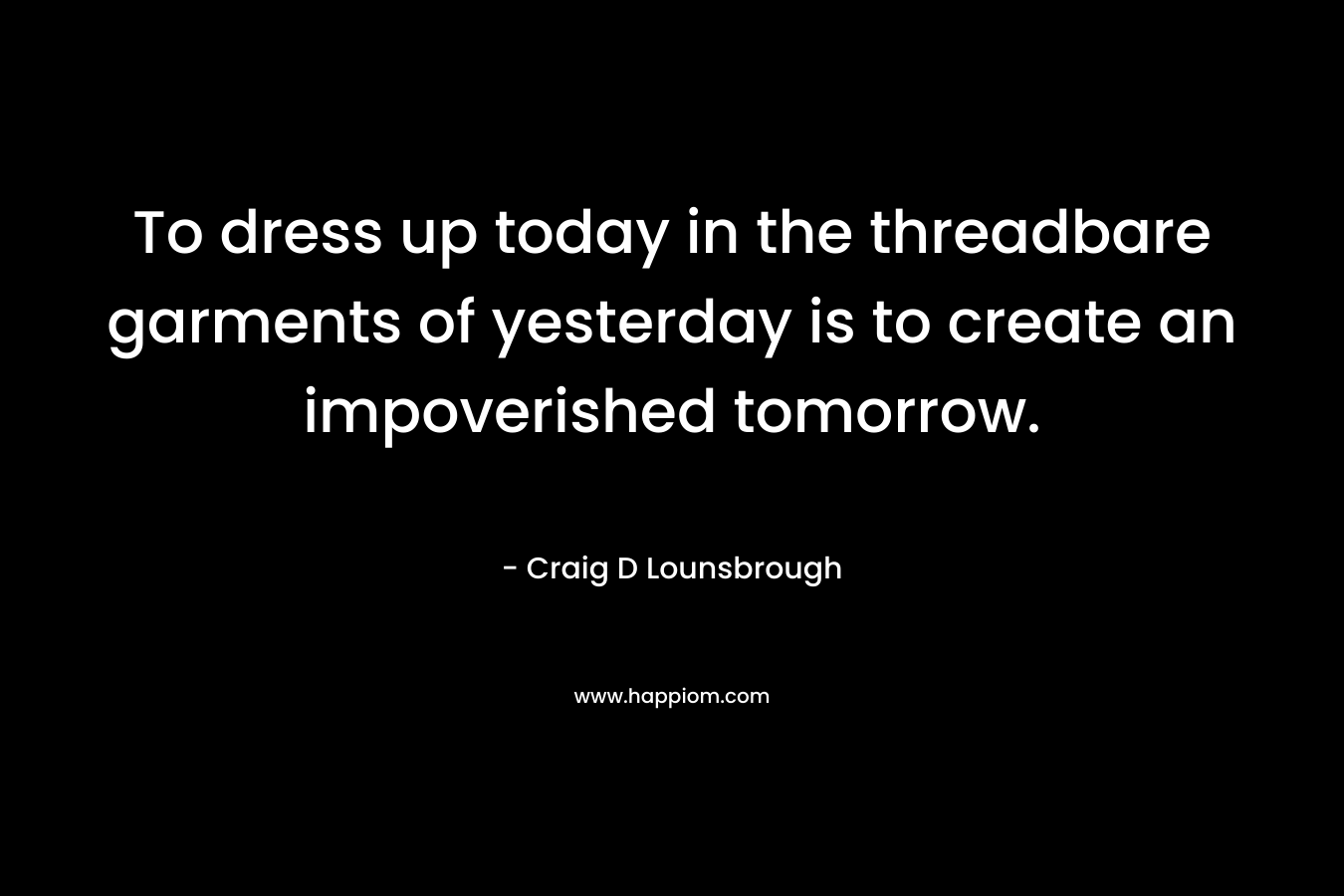 To dress up today in the threadbare garments of yesterday is to create an impoverished tomorrow. – Craig D Lounsbrough