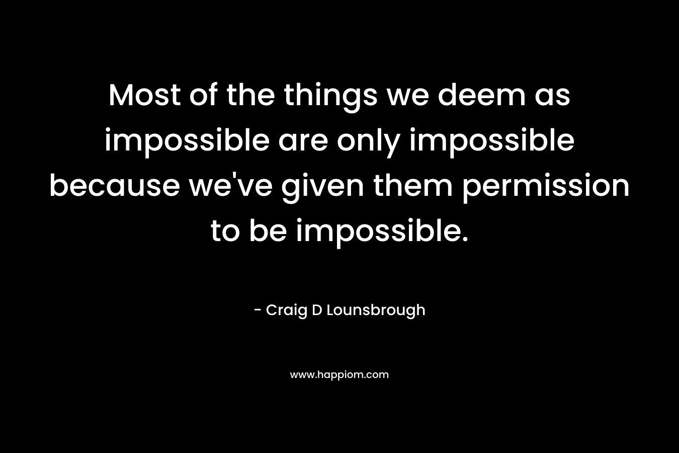 Most of the things we deem as impossible are only impossible because we've given them permission to be impossible.