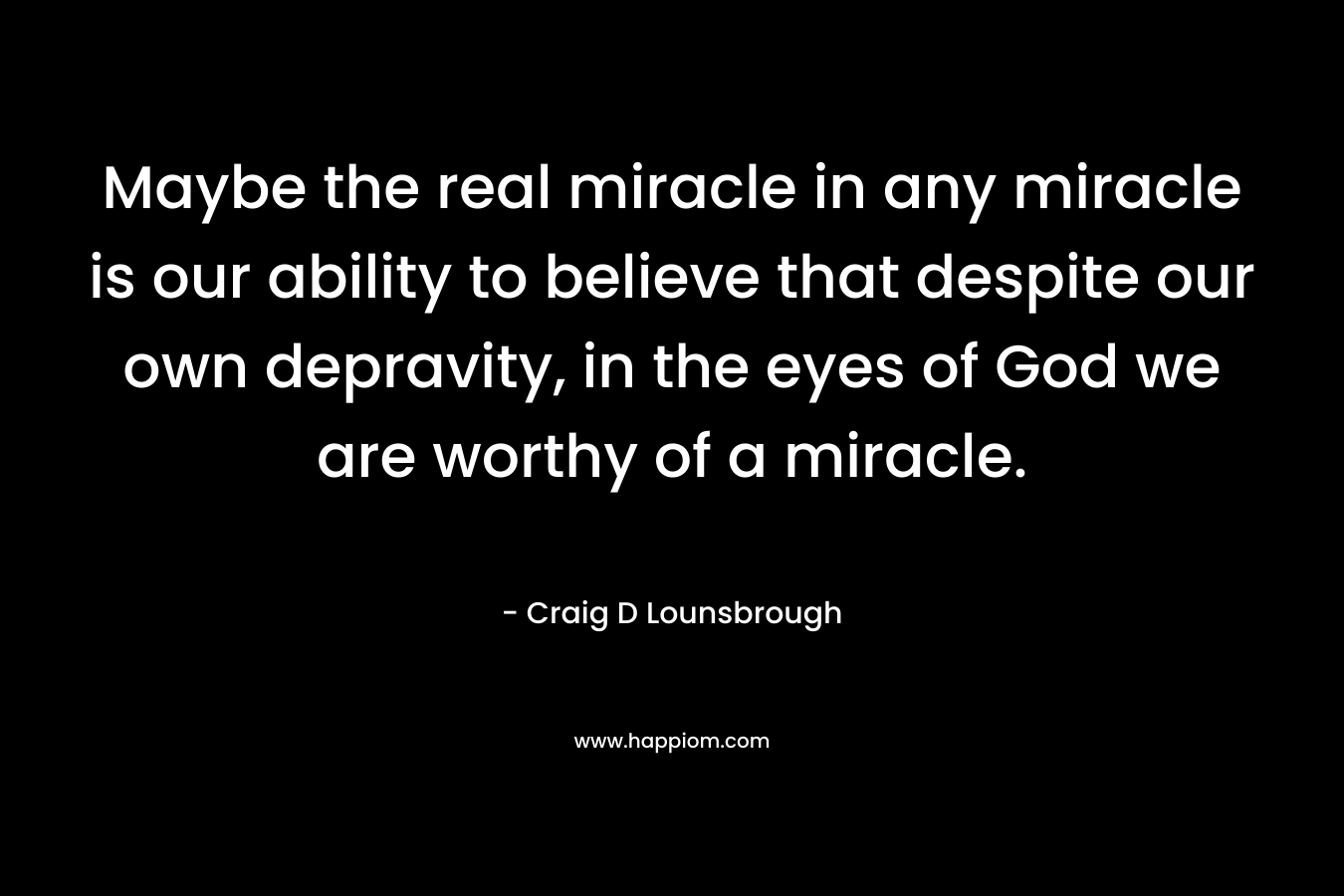 Maybe the real miracle in any miracle is our ability to believe that despite our own depravity, in the eyes of God we are worthy of a miracle.
