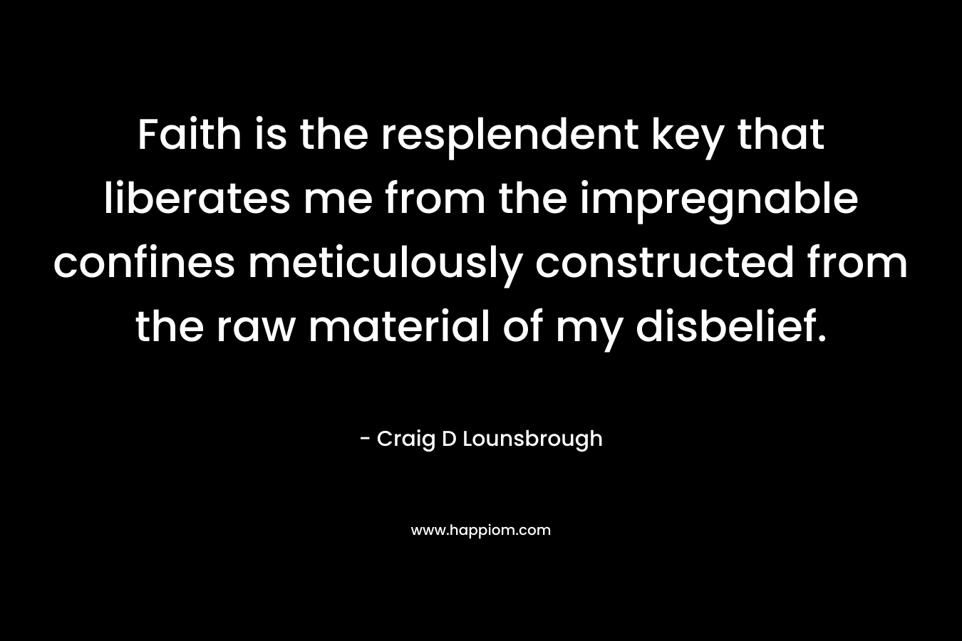 Faith is the resplendent key that liberates me from the impregnable confines meticulously constructed from the raw material of my disbelief. – Craig D Lounsbrough