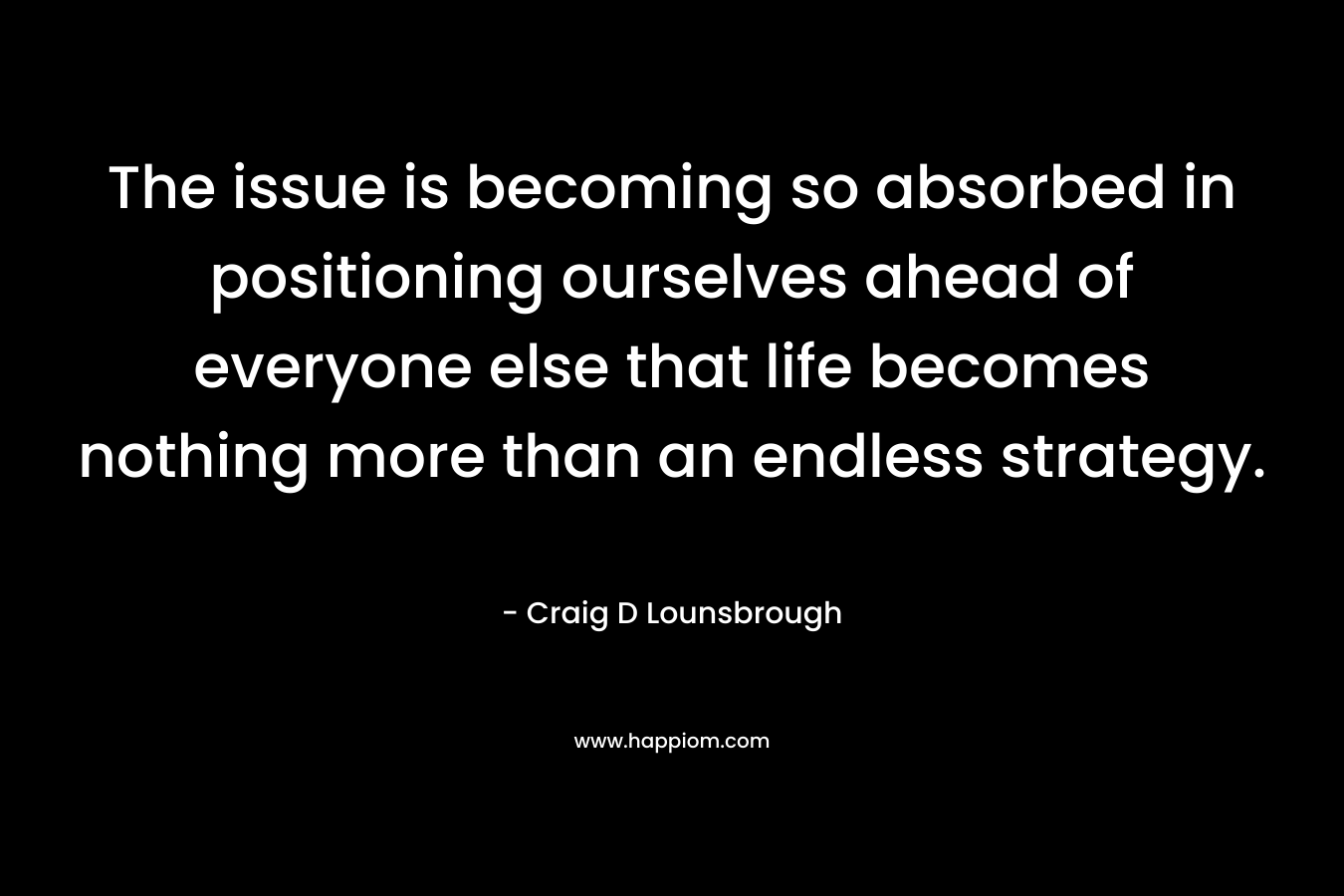 The issue is becoming so absorbed in positioning ourselves ahead of everyone else that life becomes nothing more than an endless strategy. – Craig D Lounsbrough