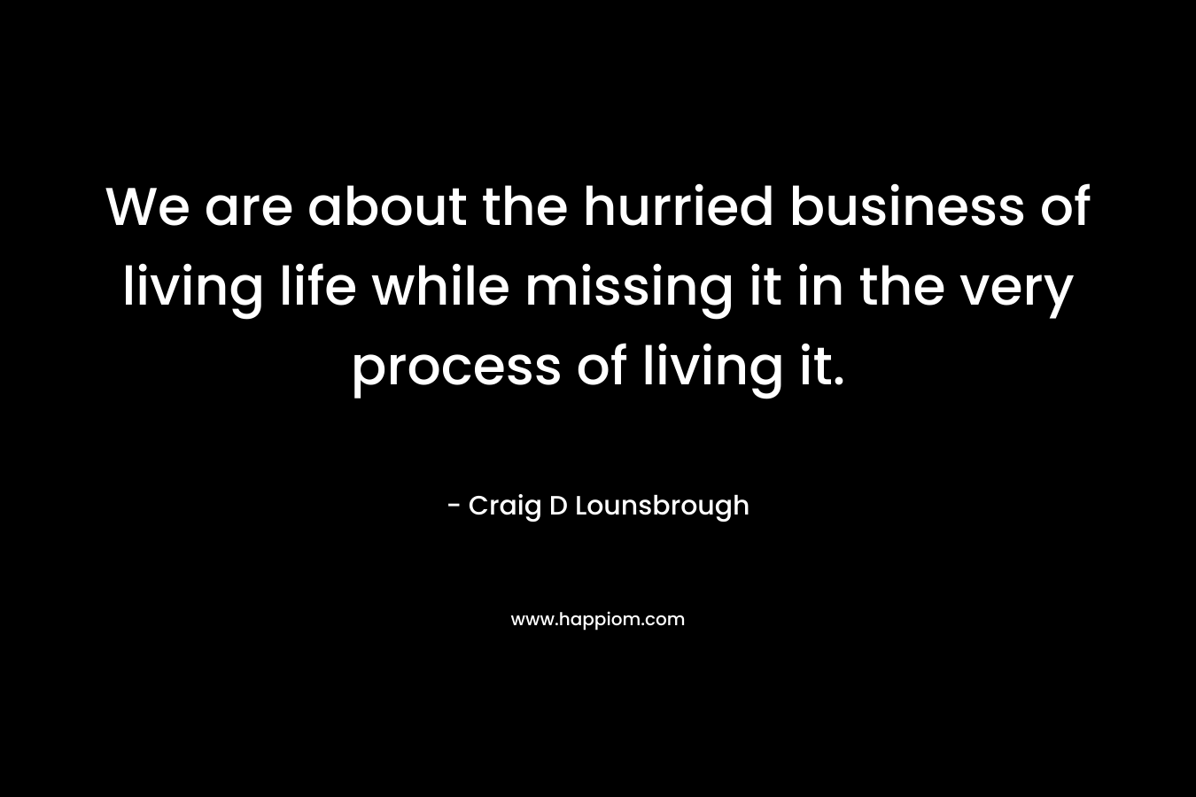 We are about the hurried business of living life while missing it in the very process of living it.