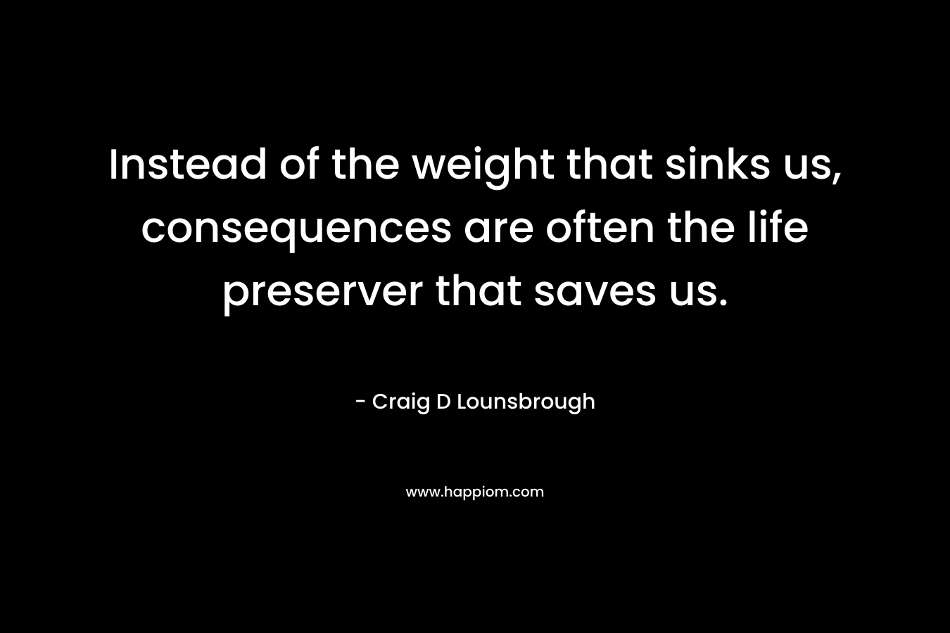 Instead of the weight that sinks us, consequences are often the life preserver that saves us. – Craig D Lounsbrough