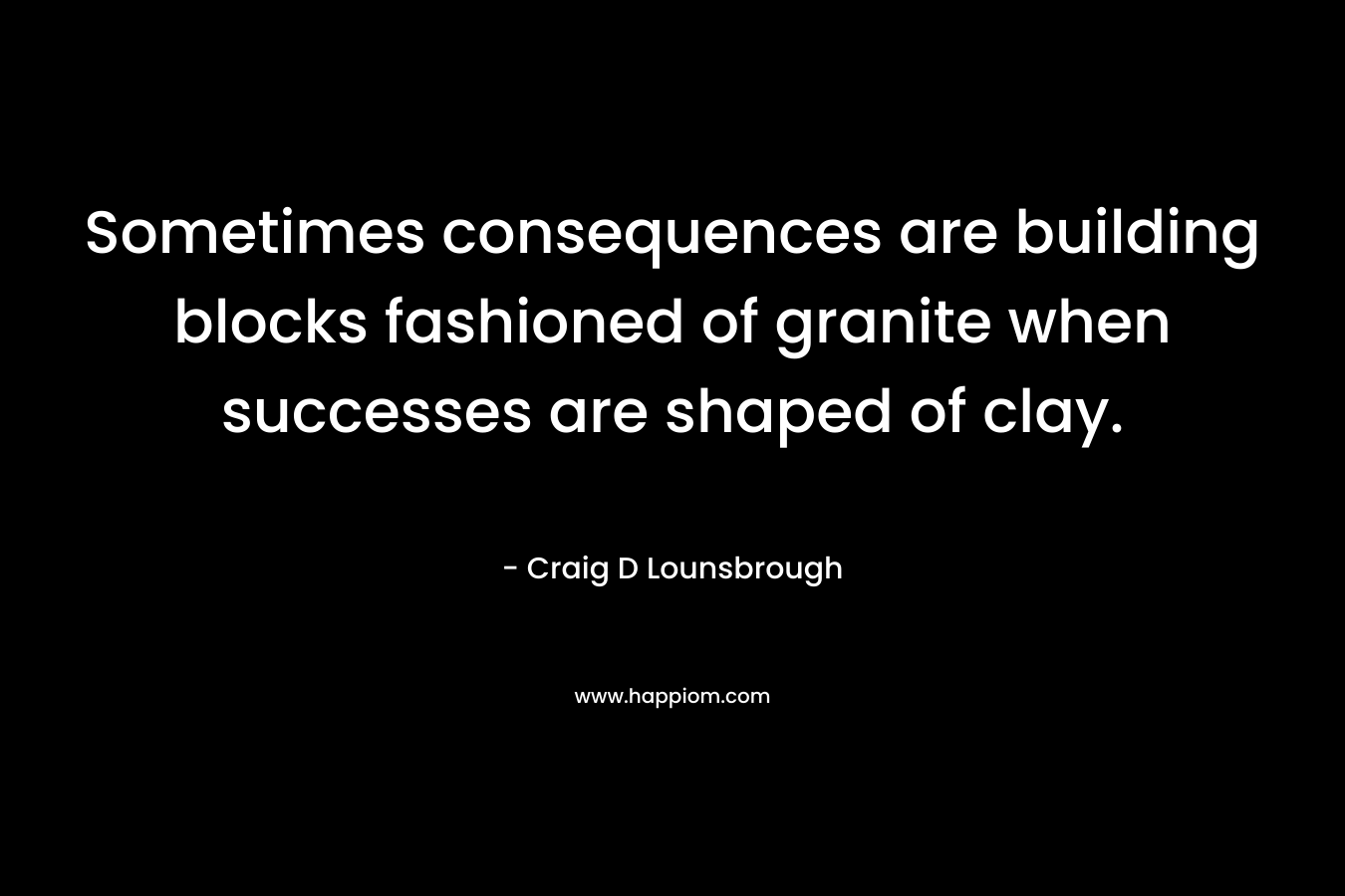 Sometimes consequences are building blocks fashioned of granite when successes are shaped of clay.