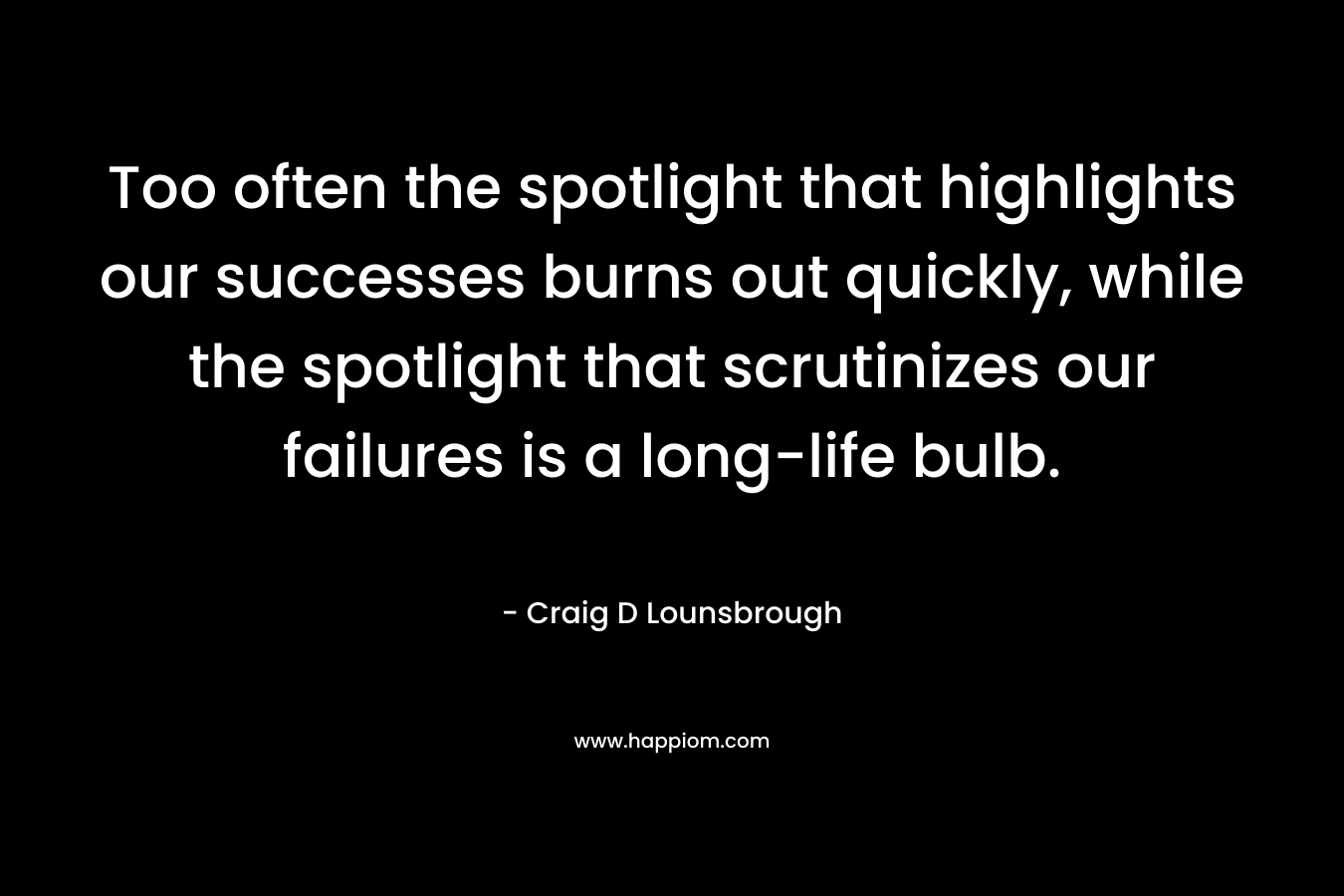 Too often the spotlight that highlights our successes burns out quickly, while the spotlight that scrutinizes our failures is a long-life bulb. – Craig D Lounsbrough