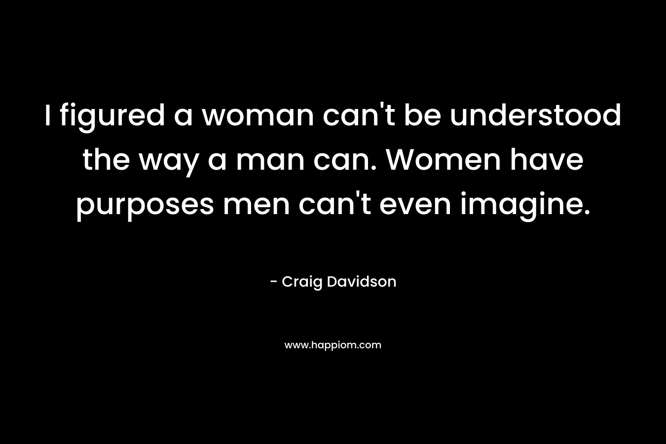 I figured a woman can't be understood the way a man can. Women have purposes men can't even imagine.