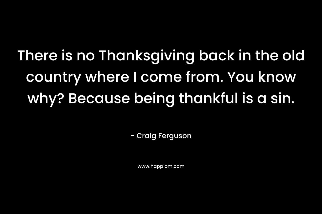 There is no Thanksgiving back in the old country where I come from. You know why? Because being thankful is a sin. – Craig Ferguson