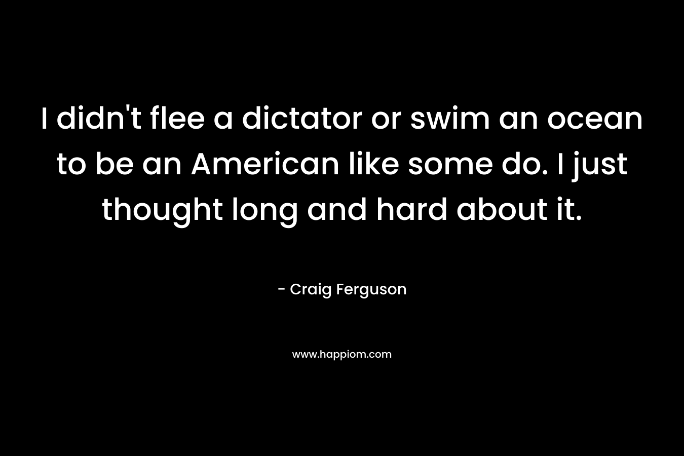I didn't flee a dictator or swim an ocean to be an American like some do. I just thought long and hard about it.