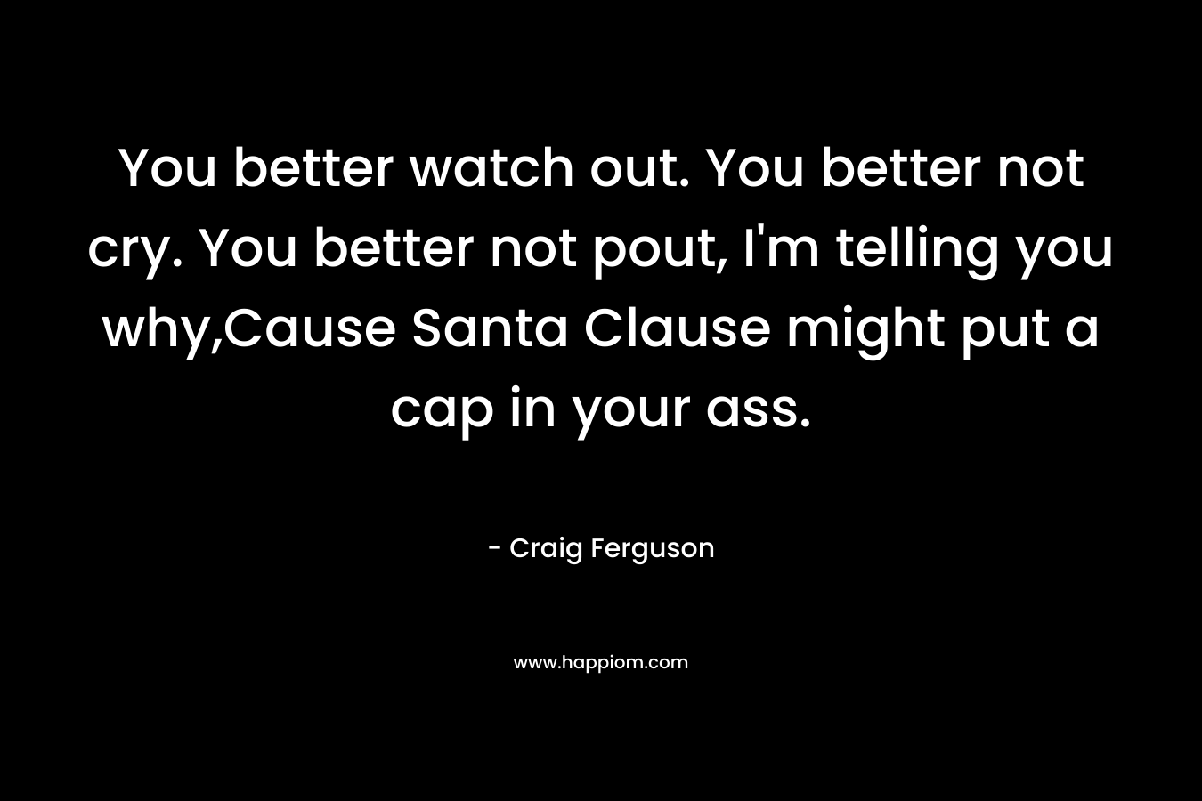 You better watch out. You better not cry. You better not pout, I’m telling you why,Cause Santa Clause might put a cap in your ass. – Craig Ferguson