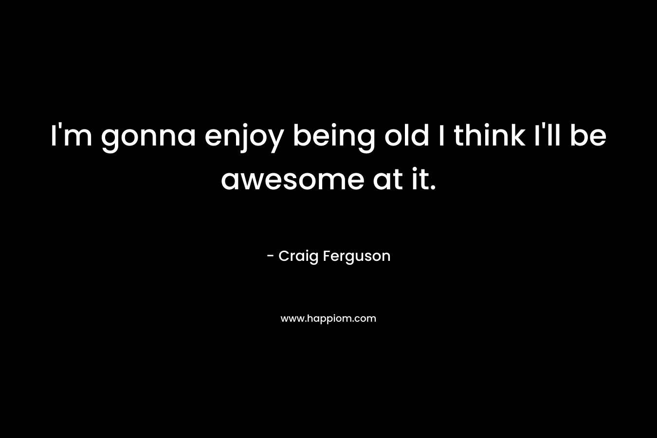 I'm gonna enjoy being old I think I'll be awesome at it.