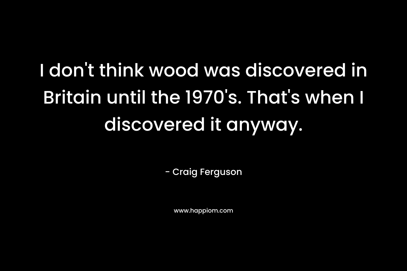 I don’t think wood was discovered in Britain until the 1970’s. That’s when I discovered it anyway. – Craig Ferguson
