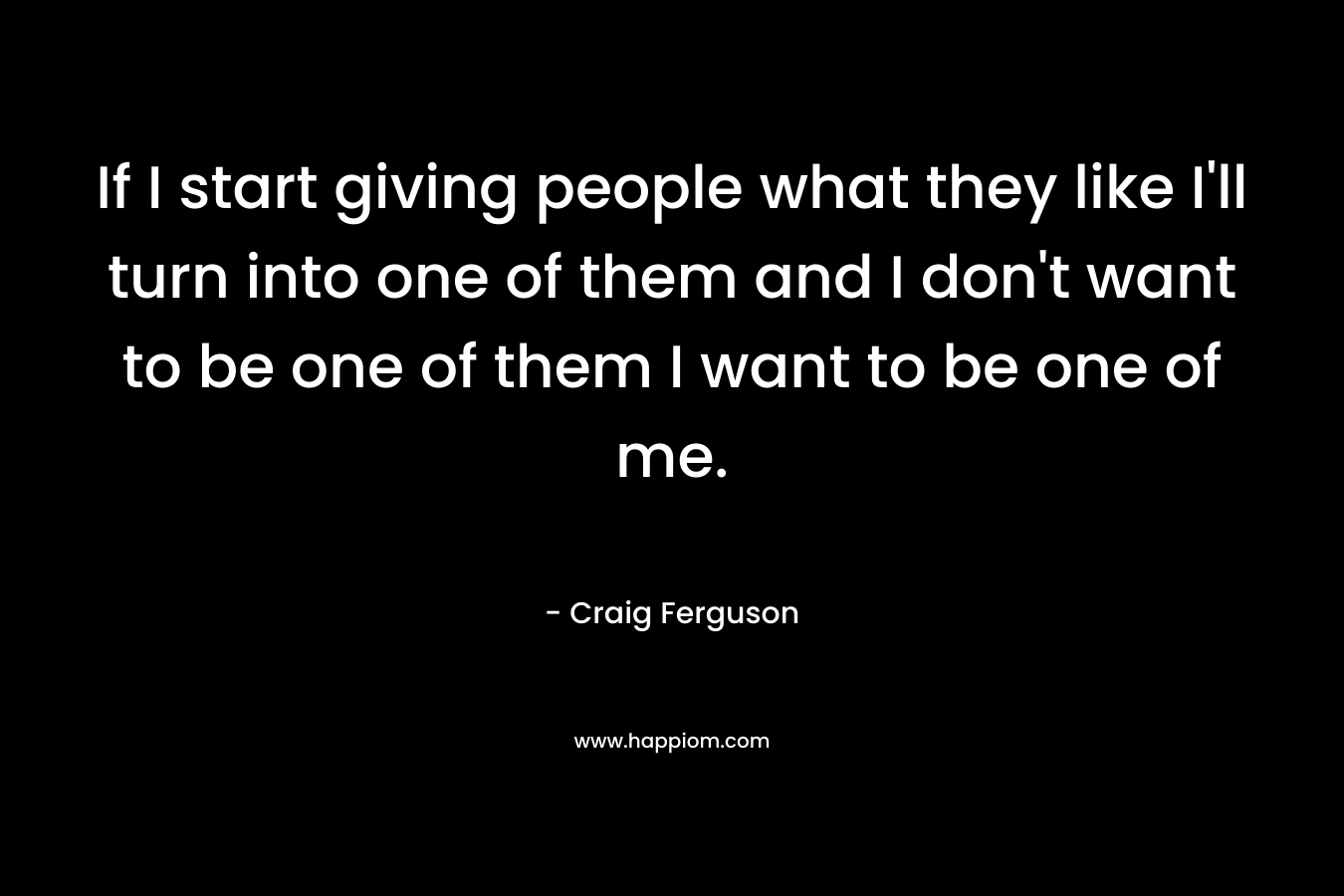 If I start giving people what they like I’ll turn into one of them and I don’t want to be one of them I want to be one of me. – Craig Ferguson