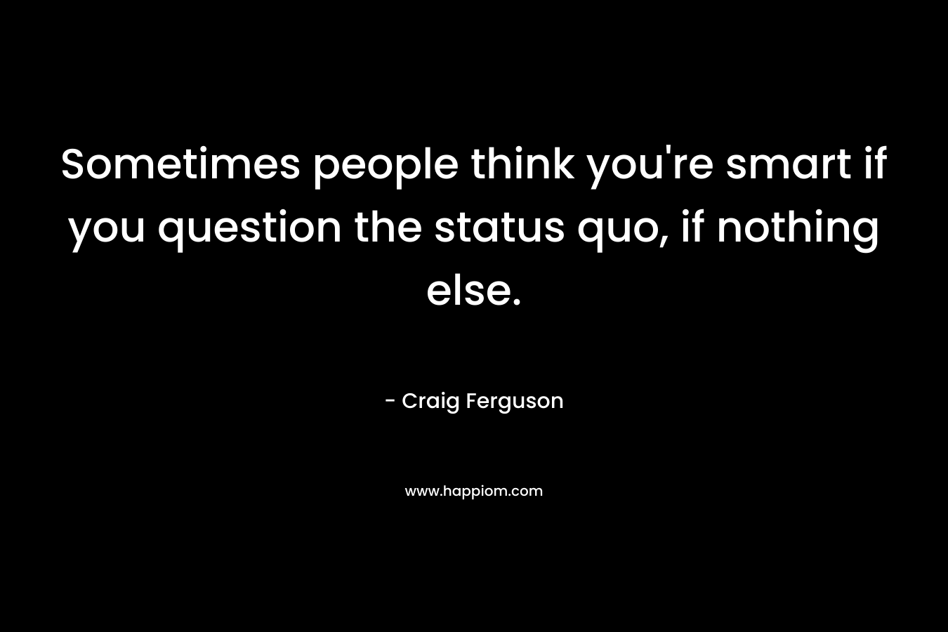 Sometimes people think you're smart if you question the status quo, if nothing else.