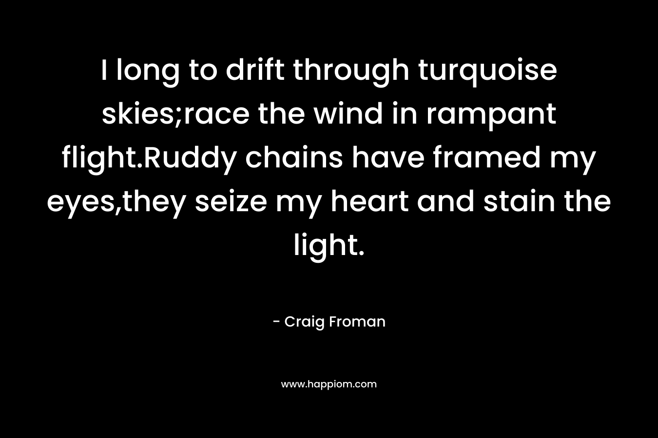 I long to drift through turquoise skies;race the wind in rampant flight.Ruddy chains have framed my eyes,they seize my heart and stain the light. – Craig Froman
