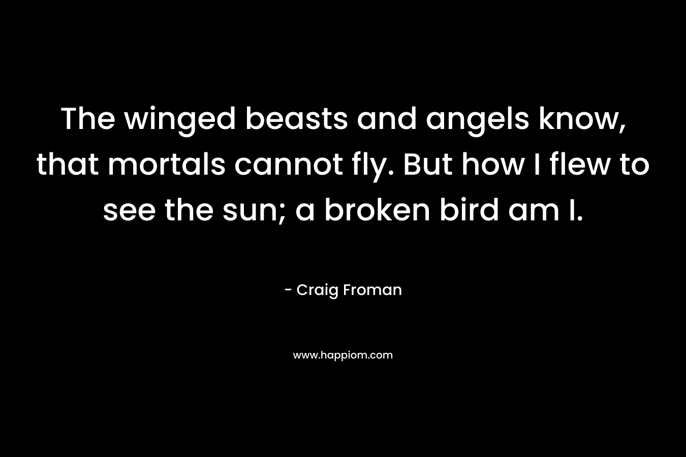 The winged beasts and angels know, that mortals cannot fly. But how I flew to see the sun; a broken bird am I. – Craig Froman